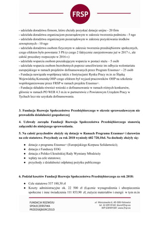 - udzielała doradztwa firmom, które chciały pozyskać dotacje unijne - 20 firm
- udzielała doradztwa organizacjom pozarządowym w zakresie tworzenia podmiotu - 5 ngo
- udzielała doradztwa organizacjom pozarządowym w zakresie pozyskiwania środków
zewnętrznych - 10 ngo
- udzielała doradztwa osobom fizycznym w zakresie tworzenia przedsiębiorstw społecznych,
czego efektem było powstanie 3 PS (z czego 2 faktycznie zarejestrowano już w 2017 r., ale
całość procedury rozpoczęto w 2016 r.)
- udzielała wsparcia osobom poszukującym wsparcia w postaci stażu – 5 osób
- udzielała wsparcia osobom bezrobotnych poprzez umożliwienie im odbycia wolontariatu
europejskiego w ramach projektów dofinansowanych przez Program Erasmus+ - 25 osób
- Fundacja nawiązała współpracę także z Instytucjami Rynku Pracy m.in ze Śląską
Wojewódzką Komendą OHP czego efektem był wyjazd pracowników OHP na szkolenie
współorganizowane przez FRSP w ramach projektu Erasmus+.
- Fundacja składała również wnioski o dofinansowanie w ramach różnych konkursów,
głównie w ramach PO WER 4.3 m.in w partnerstwie z Powiatowym Urzędem Pracy w
Tychach lecz nie uzyskała dofinansowania.
3. Fundacja Rozwoju Społeczeństwa Przedsiębiorczego w okresie sprawozdawczym nie
prowadziła działalności gospodarczej
4. Uchwały zarządu Fundacji Rozwoju Społeczeństwa Przedsiębiorczego stanowią
załączniki do niniejszego sprawozdania.
5. Na całość przychodów złożyły się dotacje w Ramach Programu Erasmus+ i darowizn
na cele statutowe. Przychody za rok 2018 wyniosły 682 720,10zł. Na dochody złożyły się:
● dotacje z programu Erasmus+ (Europejskiego Korpusu Solidarności);
● dotacja z Funduszy EOG
● dotacja z Polsko-Ukraińskiej Rady Wymiany Młodzieży
● wpłaty na cele statutowe;
● przychody z działalności odpłatnej pożytku publicznego
6. Podział kosztów Fundacji Rozwoju Społeczeństwa Przedsiębiorczego za rok 2018:
● Cele statutowe 537 180,30 zł
● Koszty administracyjne ok. 22 500 zł (Łącznie wynagrodzenia i ubezpieczenia
społeczne i inne świadczenia 111 853,90 zł; zużycie materiałów i energii w tym m.in
 