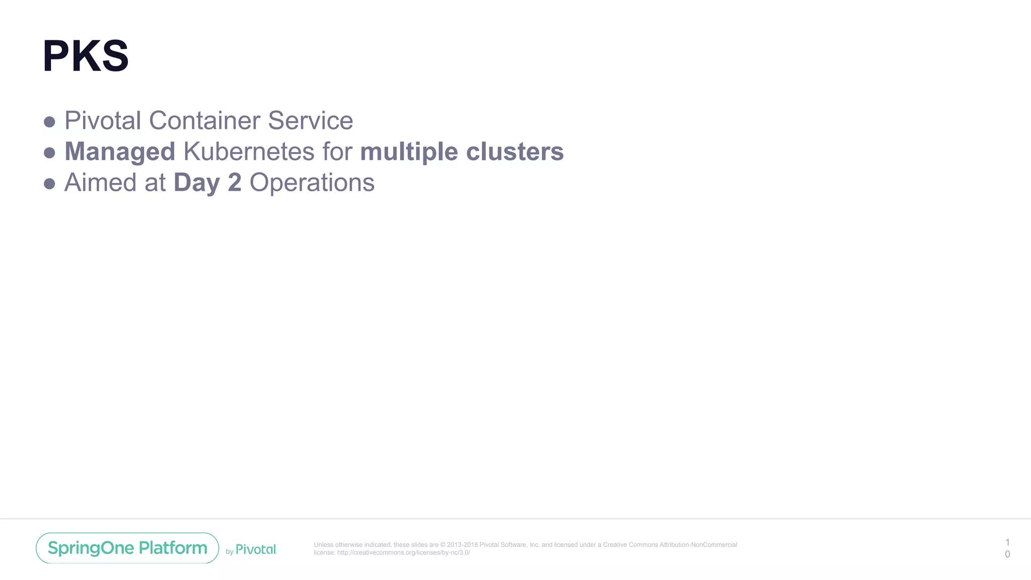 Unless otherwise indicated, these slides are © 2013-2018 Pivotal Software, Inc. and licensed under a Creative Commons Attribution-NonCommercial
license: http://creativecommons.org/licenses/by-nc/3.0/
PKS
● Pivotal Container Service
● Managed Kubernetes for multiple clusters
● Aimed at Day 2 Operations
1
0
 