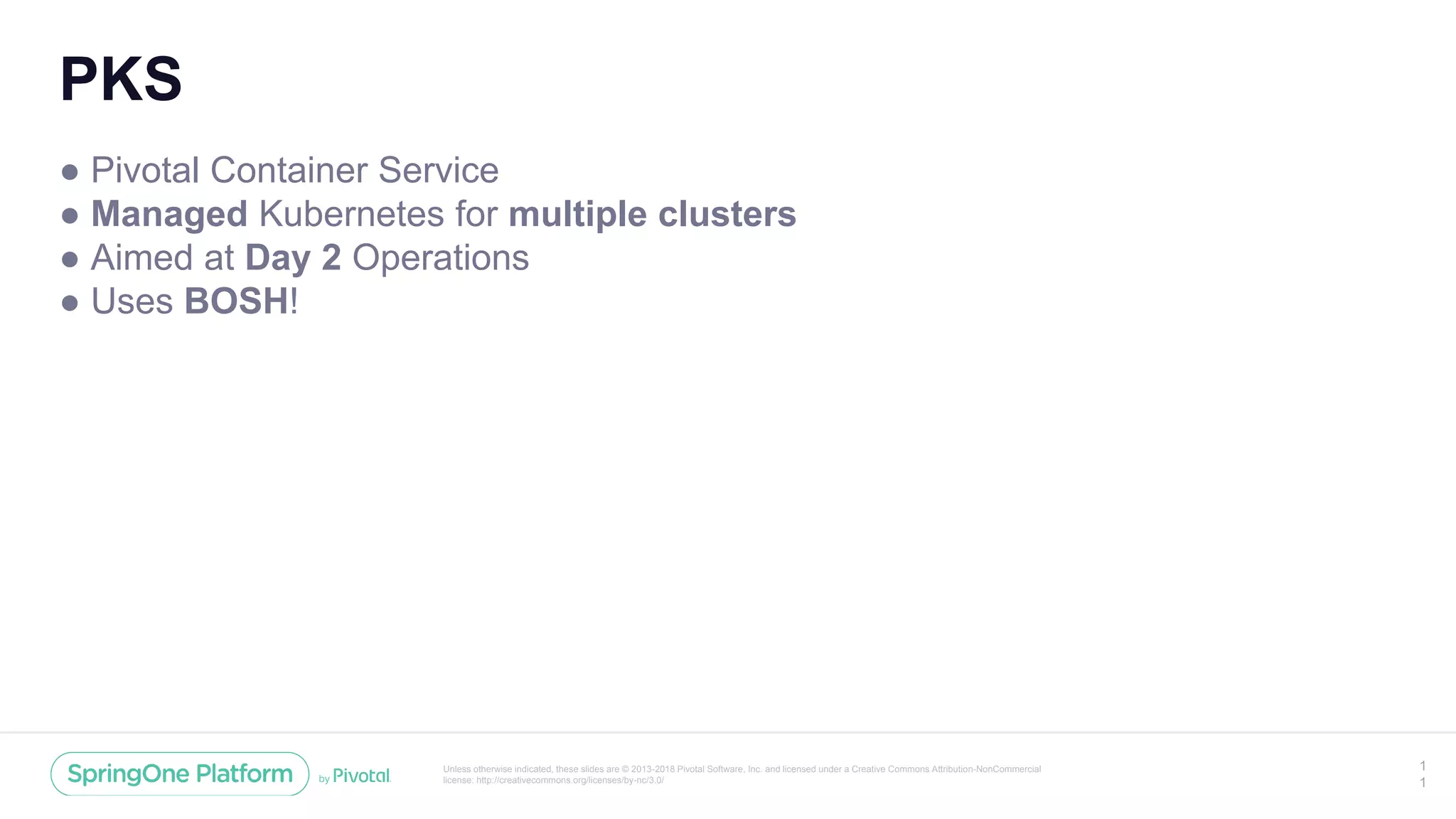 Unless otherwise indicated, these slides are © 2013-2018 Pivotal Software, Inc. and licensed under a Creative Commons Attribution-NonCommercial
license: http://creativecommons.org/licenses/by-nc/3.0/
PKS
● Pivotal Container Service
● Managed Kubernetes for multiple clusters
● Aimed at Day 2 Operations
● Uses BOSH!
1
1
 