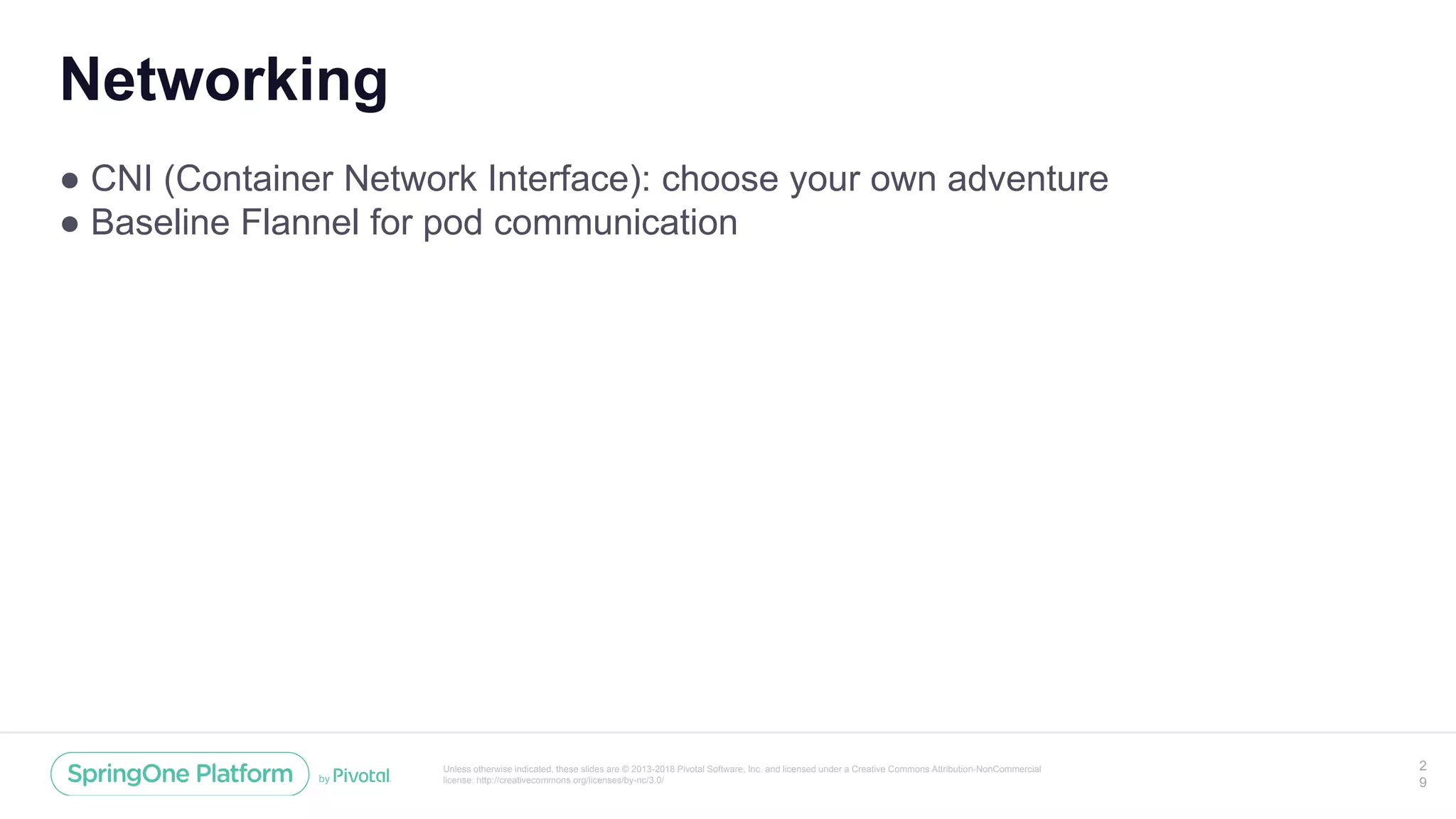 Unless otherwise indicated, these slides are © 2013-2018 Pivotal Software, Inc. and licensed under a Creative Commons Attribution-NonCommercial
license: http://creativecommons.org/licenses/by-nc/3.0/
Networking
● CNI (Container Network Interface): choose your own adventure
● Baseline Flannel for pod communication
2
9
 