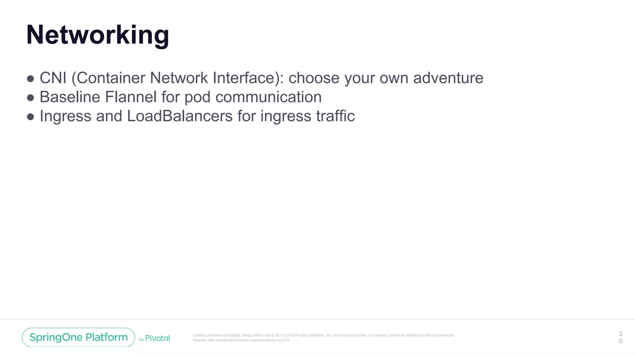 Unless otherwise indicated, these slides are © 2013-2018 Pivotal Software, Inc. and licensed under a Creative Commons Attribution-NonCommercial
license: http://creativecommons.org/licenses/by-nc/3.0/
Networking
● CNI (Container Network Interface): choose your own adventure
● Baseline Flannel for pod communication
● Ingress and LoadBalancers for ingress traffic
3
0
 