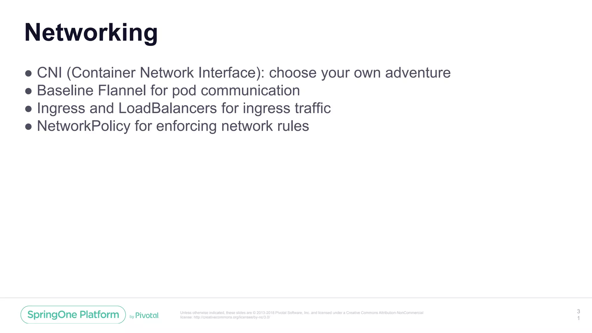 Unless otherwise indicated, these slides are © 2013-2018 Pivotal Software, Inc. and licensed under a Creative Commons Attribution-NonCommercial
license: http://creativecommons.org/licenses/by-nc/3.0/
Networking
● CNI (Container Network Interface): choose your own adventure
● Baseline Flannel for pod communication
● Ingress and LoadBalancers for ingress traffic
● NetworkPolicy for enforcing network rules
3
1
 