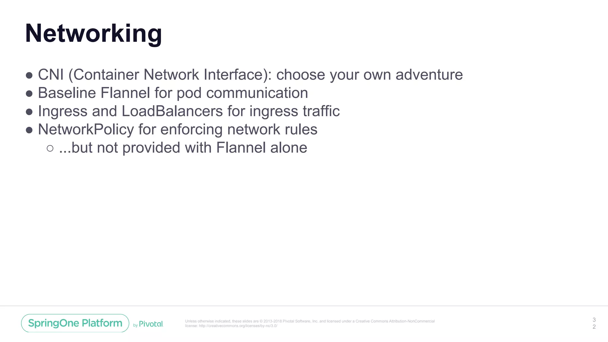 Unless otherwise indicated, these slides are © 2013-2018 Pivotal Software, Inc. and licensed under a Creative Commons Attribution-NonCommercial
license: http://creativecommons.org/licenses/by-nc/3.0/
Networking
● CNI (Container Network Interface): choose your own adventure
● Baseline Flannel for pod communication
● Ingress and LoadBalancers for ingress traffic
● NetworkPolicy for enforcing network rules
○ ...but not provided with Flannel alone
3
2
 