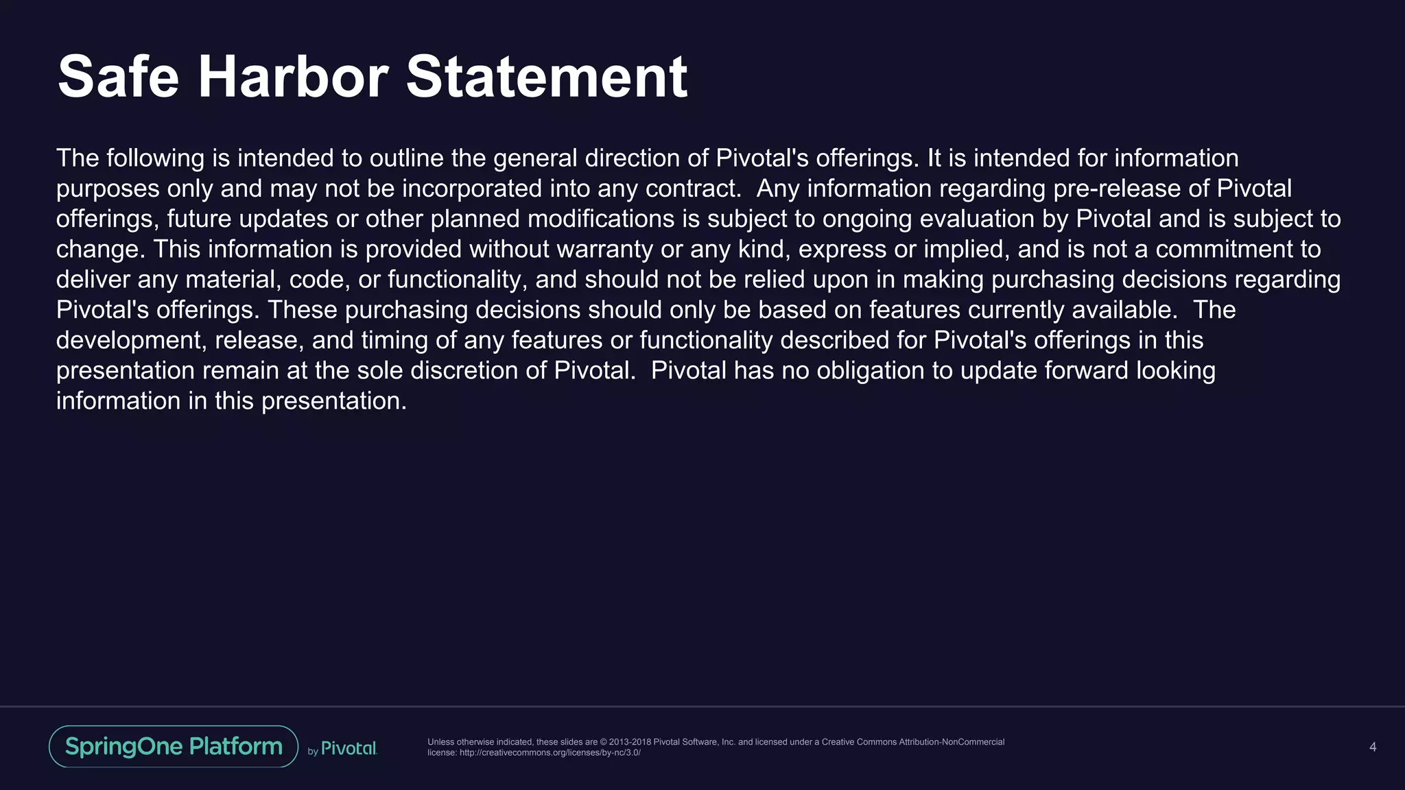 Unless otherwise indicated, these slides are © 2013-2018 Pivotal Software, Inc. and licensed under a Creative Commons Attribution-NonCommercial
license: http://creativecommons.org/licenses/by-nc/3.0/
Safe Harbor Statement
The following is intended to outline the general direction of Pivotal's offerings. It is intended for information
purposes only and may not be incorporated into any contract. Any information regarding pre-release of Pivotal
offerings, future updates or other planned modifications is subject to ongoing evaluation by Pivotal and is subject to
change. This information is provided without warranty or any kind, express or implied, and is not a commitment to
deliver any material, code, or functionality, and should not be relied upon in making purchasing decisions regarding
Pivotal's offerings. These purchasing decisions should only be based on features currently available. The
development, release, and timing of any features or functionality described for Pivotal's offerings in this
presentation remain at the sole discretion of Pivotal. Pivotal has no obligation to update forward looking
information in this presentation.
4
 