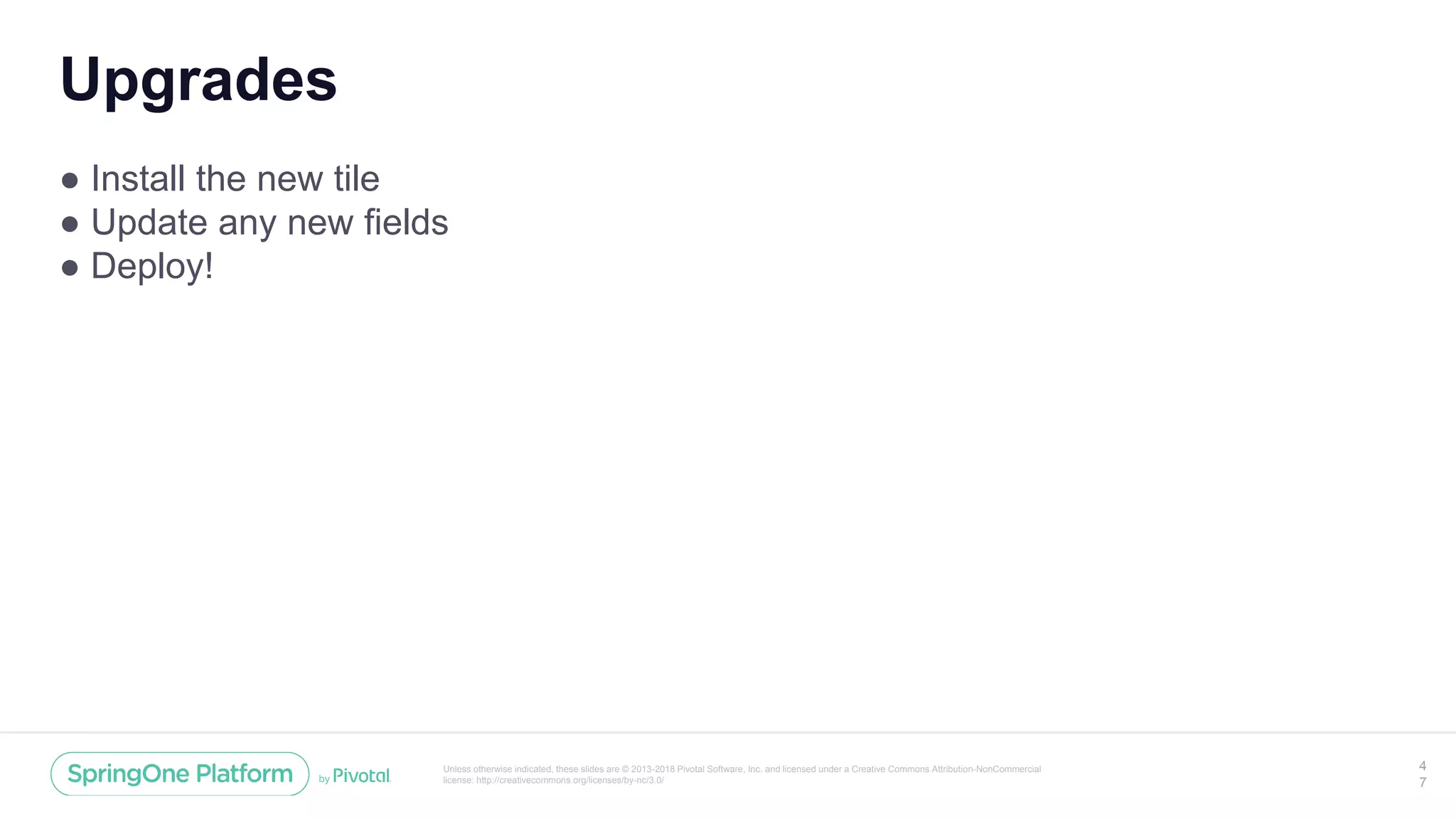 Unless otherwise indicated, these slides are © 2013-2018 Pivotal Software, Inc. and licensed under a Creative Commons Attribution-NonCommercial
license: http://creativecommons.org/licenses/by-nc/3.0/
Upgrades
● Install the new tile
● Update any new fields
● Deploy!
4
7
 