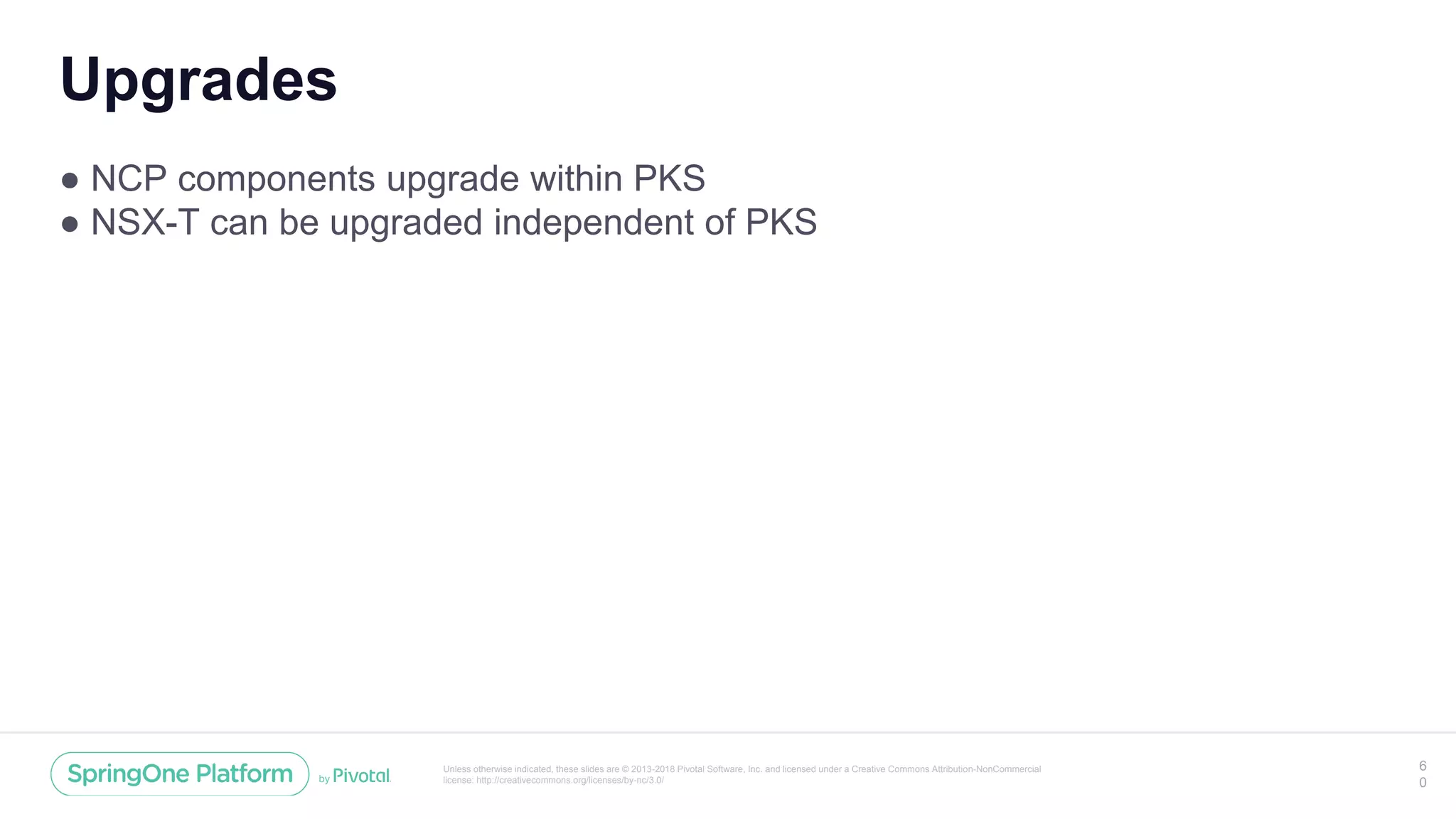 Unless otherwise indicated, these slides are © 2013-2018 Pivotal Software, Inc. and licensed under a Creative Commons Attribution-NonCommercial
license: http://creativecommons.org/licenses/by-nc/3.0/
Upgrades
● NCP components upgrade within PKS
● NSX-T can be upgraded independent of PKS
6
0
 