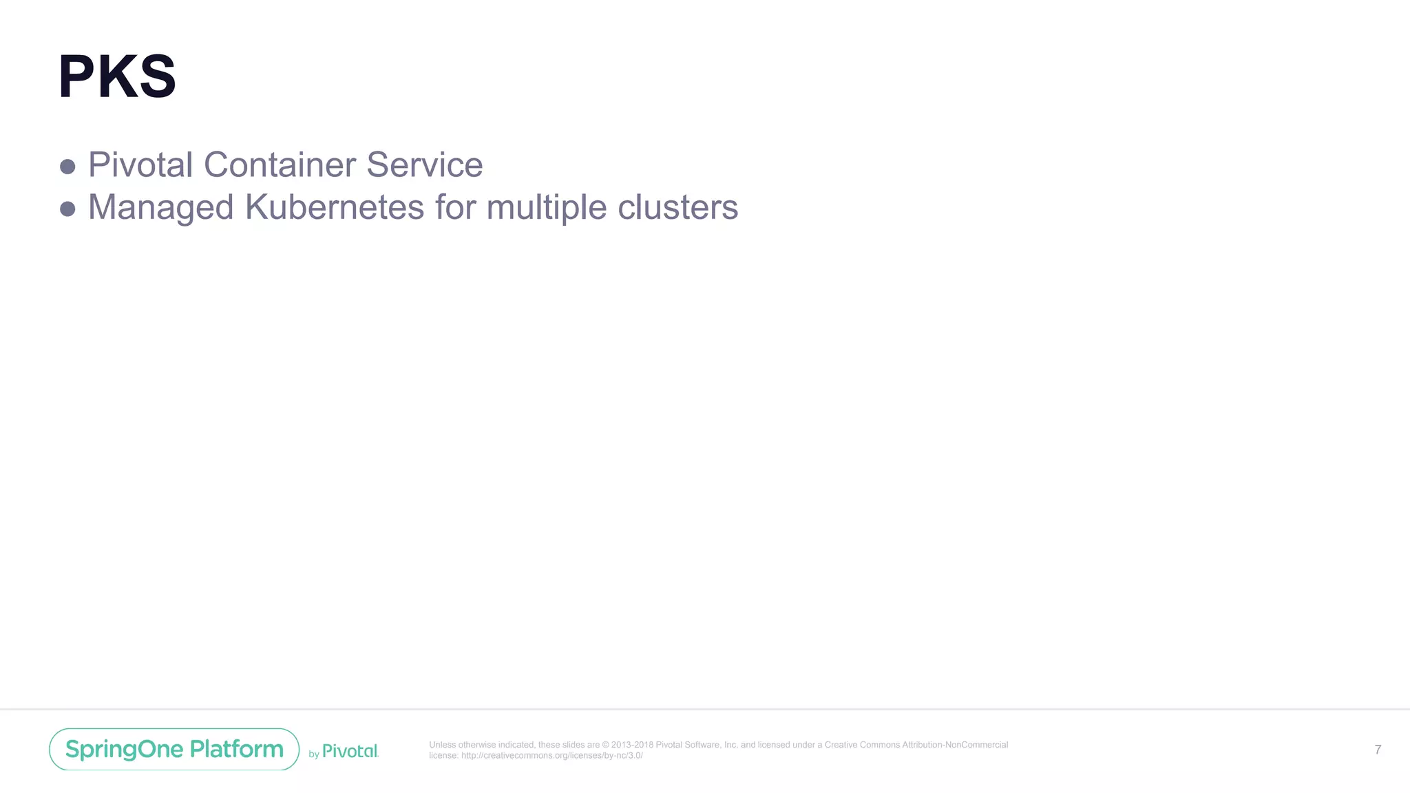 Unless otherwise indicated, these slides are © 2013-2018 Pivotal Software, Inc. and licensed under a Creative Commons Attribution-NonCommercial
license: http://creativecommons.org/licenses/by-nc/3.0/
PKS
● Pivotal Container Service
● Managed Kubernetes for multiple clusters
7
 