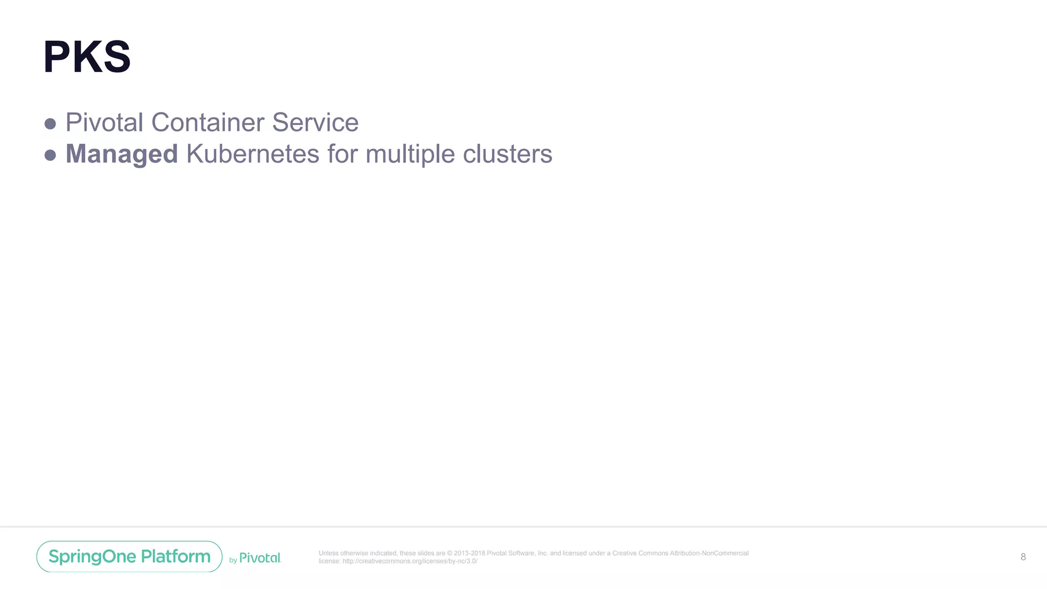 Unless otherwise indicated, these slides are © 2013-2018 Pivotal Software, Inc. and licensed under a Creative Commons Attribution-NonCommercial
license: http://creativecommons.org/licenses/by-nc/3.0/
PKS
● Pivotal Container Service
● Managed Kubernetes for multiple clusters
8
 