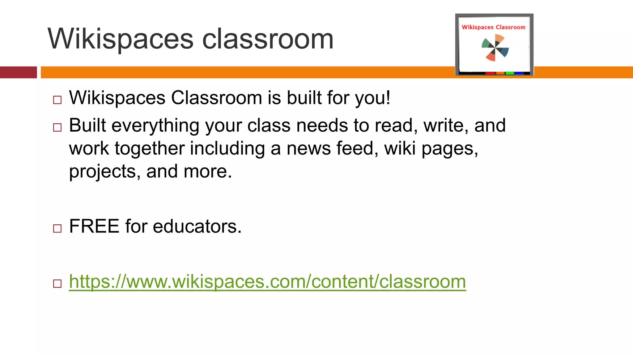 Wikispaces classroom
 Wikispaces Classroom is built for you!
 Built everything your class needs to read, write, and
work together including a news feed, wiki pages,
projects, and more.
 FREE for educators.
 https://www.wikispaces.com/content/classroom
 