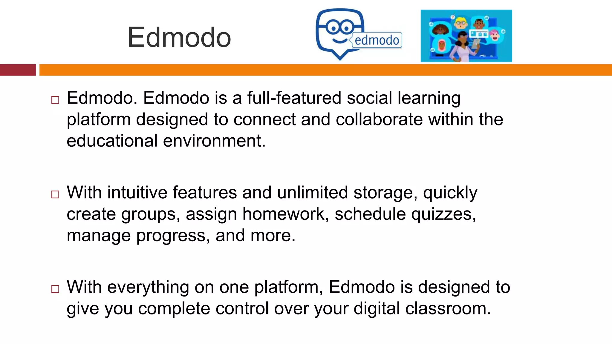 Edmodo
 Edmodo. Edmodo is a full-featured social learning
platform designed to connect and collaborate within the
educational environment.
 With intuitive features and unlimited storage, quickly
create groups, assign homework, schedule quizzes,
manage progress, and more.
 With everything on one platform, Edmodo is designed to
give you complete control over your digital classroom.
 