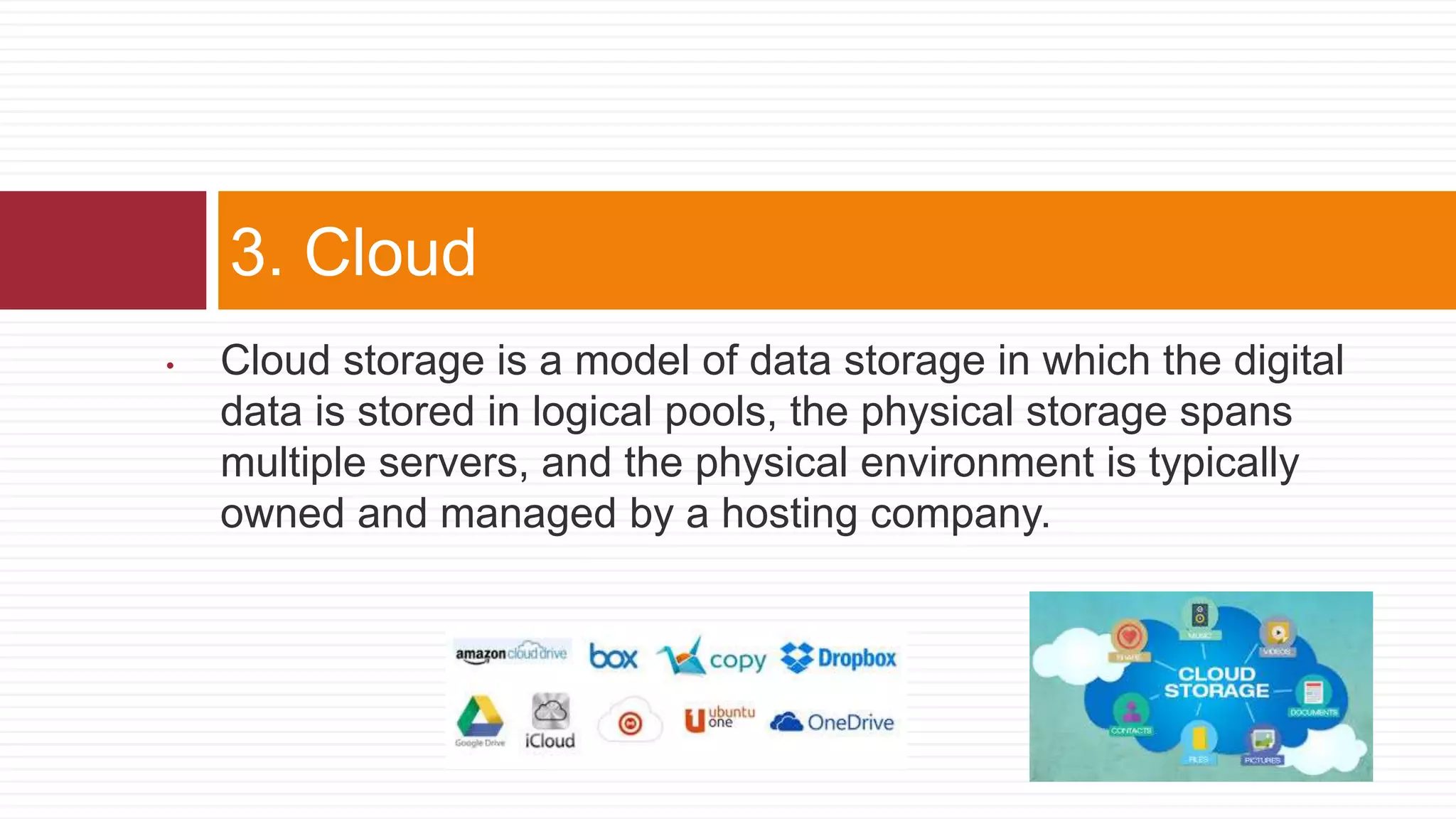 • Cloud storage is a model of data storage in which the digital
data is stored in logical pools, the physical storage spans
multiple servers, and the physical environment is typically
owned and managed by a hosting company.
3. Cloud
 