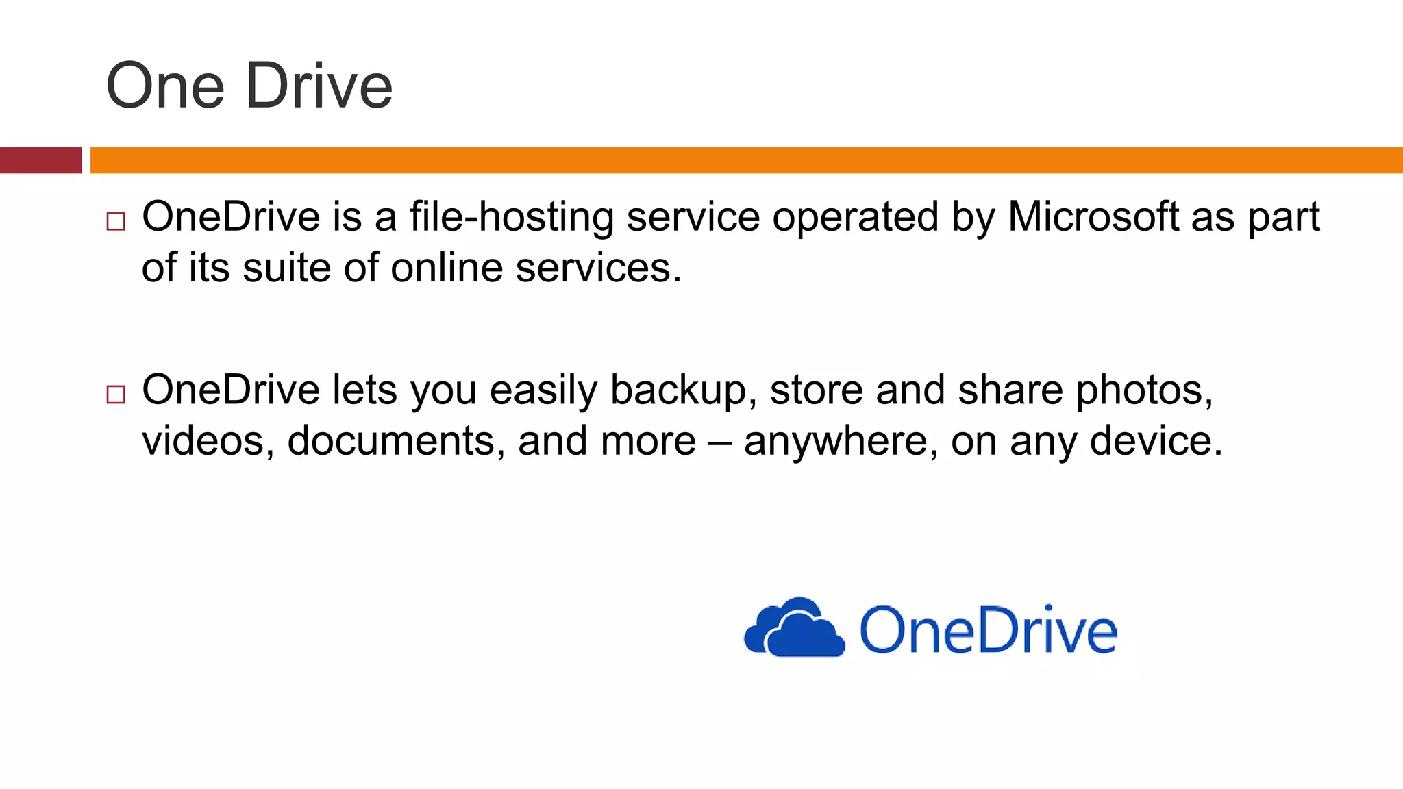 One Drive
 OneDrive is a file-hosting service operated by Microsoft as part
of its suite of online services.
 OneDrive lets you easily backup, store and share photos,
videos, documents, and more – anywhere, on any device.
 