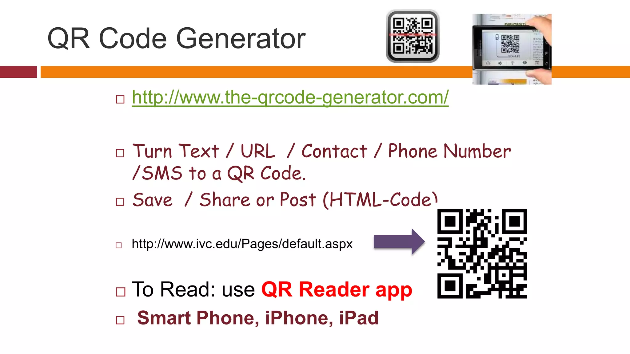 QR Code Generator
 http://www.the-qrcode-generator.com/
 Turn Text / URL / Contact / Phone Number
/SMS to a QR Code.
 Save / Share or Post (HTML-Code)
 http://www.ivc.edu/Pages/default.aspx
 To Read: use QR Reader app
 Smart Phone, iPhone, iPad
 