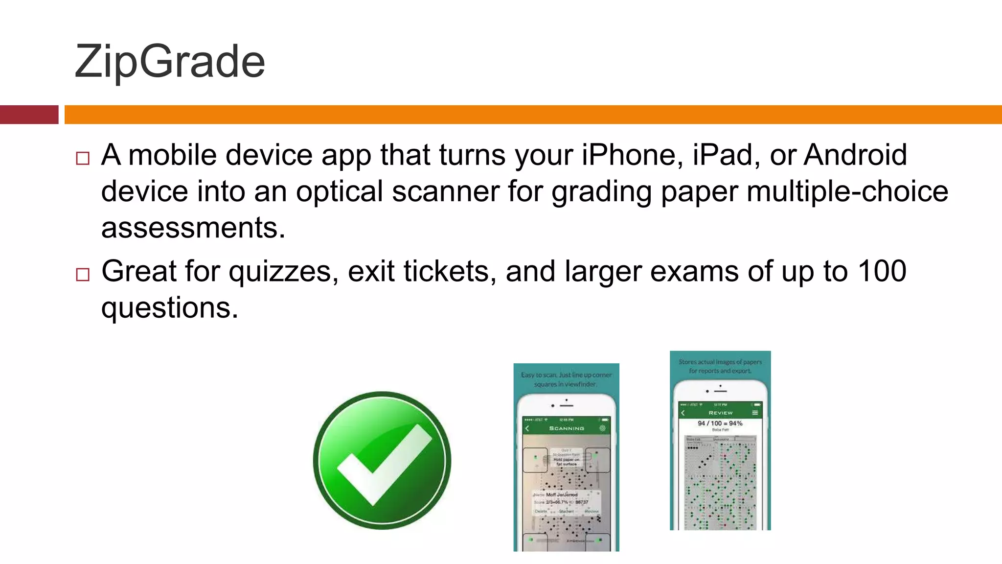 ZipGrade
 A mobile device app that turns your iPhone, iPad, or Android
device into an optical scanner for grading paper multiple-choice
assessments.
 Great for quizzes, exit tickets, and larger exams of up to 100
questions.
 