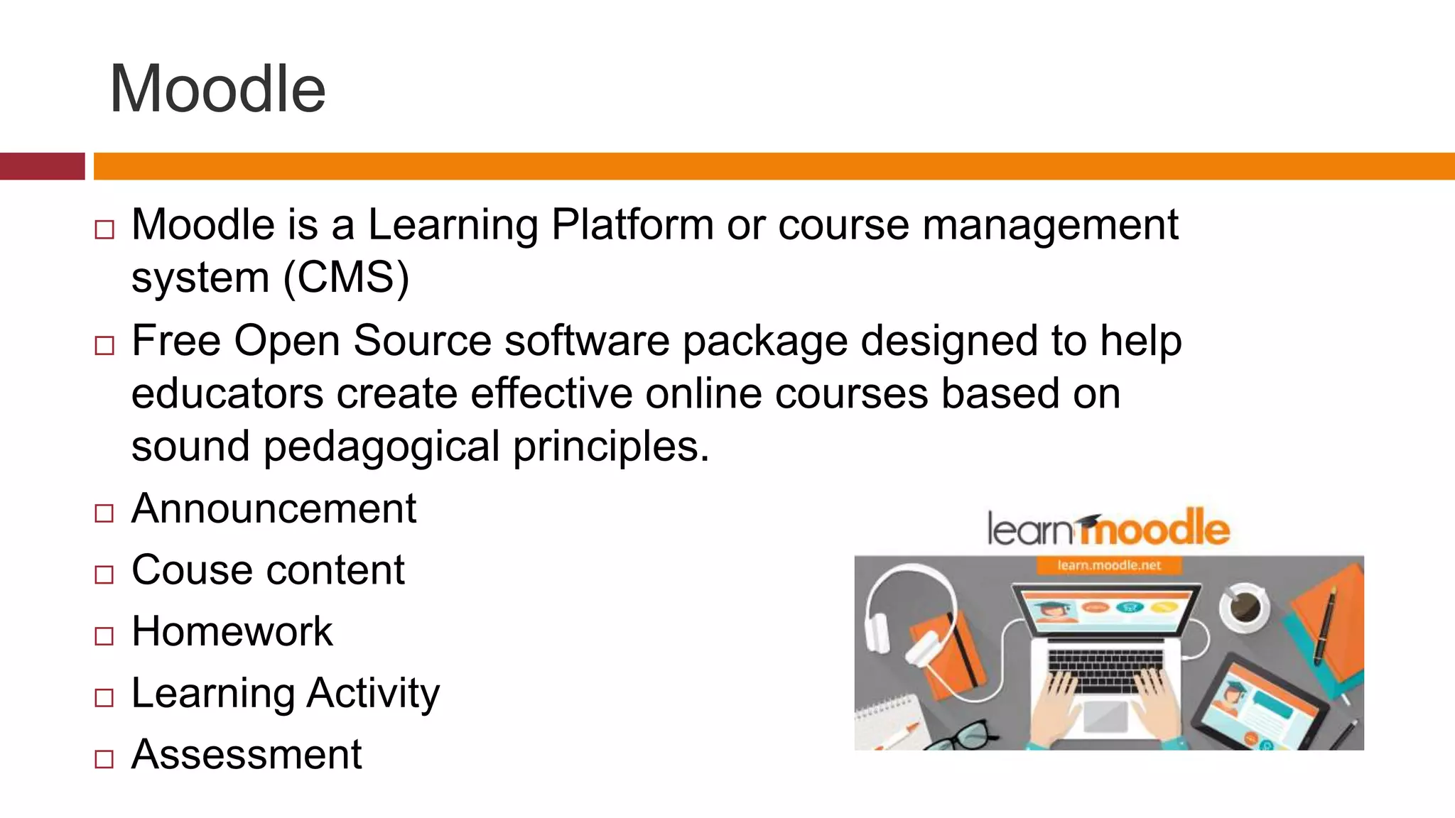 Moodle
 Moodle is a Learning Platform or course management
system (CMS)
 Free Open Source software package designed to help
educators create effective online courses based on
sound pedagogical principles.
 Announcement
 Couse content
 Homework
 Learning Activity
 Assessment
 
