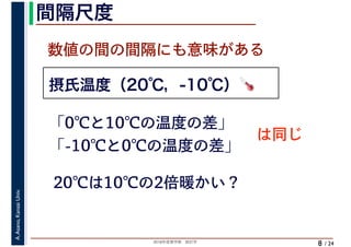 2018年度春学期　統計学
A.Asano,KansaiUniv.
/ 24
間隔尺度
8
摂氏温度（20℃，-10℃）🌡🌡
数値の間の間隔にも意味がある
「0℃と10℃の温度の差」
「-10℃と0℃の温度の差」
は同じ
20℃は10℃の2倍暖かい？
 