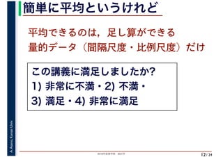 2018年度春学期　統計学
A.Asano,KansaiUniv.
/ 24
簡単に平均というけれど
12
平均できるのは，足し算ができる
量的データ（間隔尺度・比例尺度）だけ
この講義に満足しましたか?
1) 非常に不満・2) 不満・
3) 満足・4) 非常に満足
 
