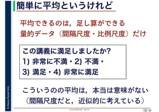 2018年度春学期　統計学
A.Asano,KansaiUniv.
/ 24
簡単に平均というけれど
12
平均できるのは，足し算ができる
量的データ（間隔尺度・比例尺度）だけ
こういうのの平均は，本当は意味がない
（間隔尺度だと，近似的に考えている）
この講義に満足しましたか?
1) 非常に不満・2) 不満・
3) 満足・4) 非常に満足
 