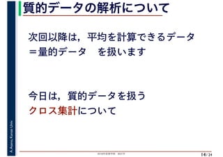 2018年度春学期　統計学
A.Asano,KansaiUniv.
/ 24
質的データの解析について
14
次回以降は，平均を計算できるデータ
＝量的データ　を扱います
今日は，質的データを扱う
クロス集計について
 