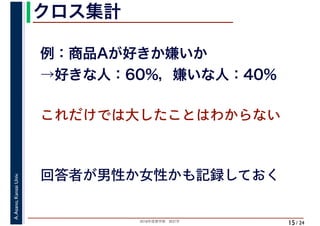 2018年度春学期　統計学
A.Asano,KansaiUniv.
/ 24
クロス集計
15
例：商品Aが好きか嫌いか
→好きな人：60%，嫌いな人：40%
これだけでは大したことはわからない
回答者が男性か女性かも記録しておく
 