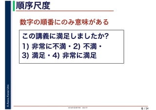 2018年度春学期　統計学
A.Asano,KansaiUniv.
/ 24
順序尺度
6
この講義に満足しましたか?
1) 非常に不満・2) 不満・
3) 満足・4) 非常に満足
数字の順番にのみ意味がある
 