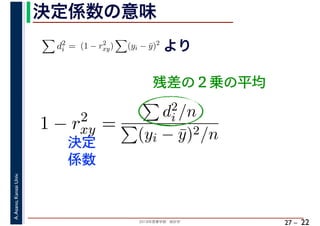 2018年度春学期　統計学
A.Asano,KansaiUniv.
27 –
決定係数の意味
22
残差の２乗の平均
d2
i = (1 − r2
xy) (yi − ¯y)2
より
1 − r2
xy =
d2
i /n
(yi − ¯y)2/n決定
係数
 