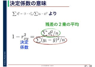 2018年度春学期　統計学
A.Asano,KansaiUniv.
27 –
決定係数の意味
22
残差の２乗の平均
d2
i = (1 − r2
xy) (yi − ¯y)2
より
1 − r2
xy =
d2
i /n
(yi − ¯y)2/n決定
係数
 