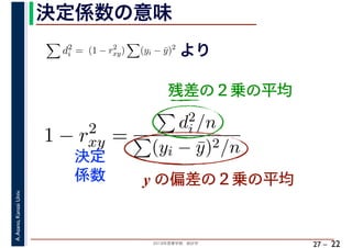2018年度春学期　統計学
A.Asano,KansaiUniv.
27 –
決定係数の意味
22
残差の２乗の平均
d2
i = (1 − r2
xy) (yi − ¯y)2
より
1 − r2
xy =
d2
i /n
(yi − ¯y)2/n
y の偏差の２乗の平均
決定
係数
 