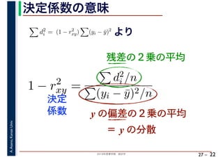 2018年度春学期　統計学
A.Asano,KansaiUniv.
27 –
決定係数の意味
22
残差の２乗の平均
d2
i = (1 − r2
xy) (yi − ¯y)2
より
1 − r2
xy =
d2
i /n
(yi − ¯y)2/n
y の偏差の２乗の平均
決定
係数
＝ y の分散
 