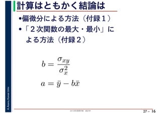 2018年度春学期　統計学
A.Asano,KansaiUniv.
27 –
計算はともかく結論は
16
•偏微分による方法（付録１）
•「２次関数の最大・最小」に
　よる方法（付録２）
b =
σxy
σ2
x
a = ¯y − b¯x
 