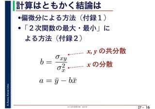 2018年度春学期　統計学
A.Asano,KansaiUniv.
27 –
計算はともかく結論は
16
•偏微分による方法（付録１）
•「２次関数の最大・最小」に
　よる方法（付録２）
b =
σxy
σ2
x
a = ¯y − b¯x
x, y の共分散
x の分散
 