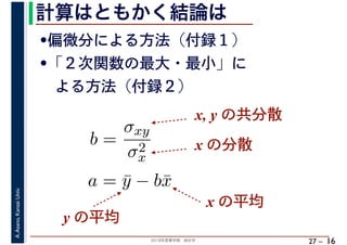 2018年度春学期　統計学
A.Asano,KansaiUniv.
27 –
計算はともかく結論は
16
•偏微分による方法（付録１）
•「２次関数の最大・最小」に
　よる方法（付録２）
b =
σxy
σ2
x
a = ¯y − b¯x
x, y の共分散
x の分散
x の平均
y の平均
 