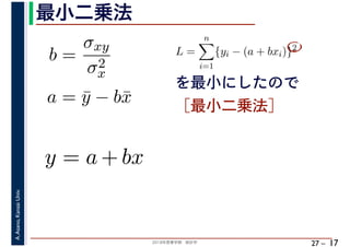 2018年度春学期　統計学
A.Asano,KansaiUniv.
27 –
最小二乗法
17
を最小にしたので
［最小二乗法］
b =
σxy
σ2
x
a = ¯y − b¯x
L =
n
i=1
{yi − (a + bxi)}2
　 　
y = a + bx
 