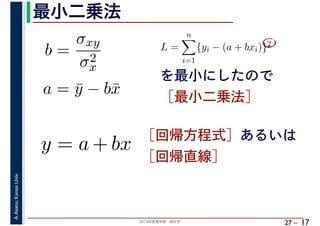2018年度春学期　統計学
A.Asano,KansaiUniv.
27 –
最小二乗法
17
を最小にしたので
［最小二乗法］
b =
σxy
σ2
x
a = ¯y − b¯x
L =
n
i=1
{yi − (a + bxi)}2
　 　
y = a + bx ［回帰方程式］あるいは
［回帰直線］
 