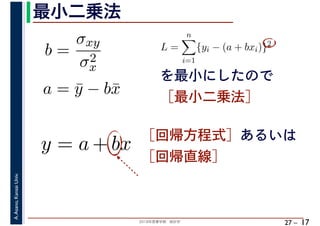 2018年度春学期　統計学
A.Asano,KansaiUniv.
27 –
最小二乗法
17
を最小にしたので
［最小二乗法］
b =
σxy
σ2
x
a = ¯y − b¯x
L =
n
i=1
{yi − (a + bxi)}2
　 　
y = a + bx ［回帰方程式］あるいは
［回帰直線］
 