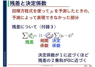 2018年度春学期　統計学
A.Asano,KansaiUniv.
27 –
残差と決定係数
21
回帰方程式を使って yi を予測したときの，
予測によって表現できなかった部分
d2
i = (1 − r2
xy) (yi − ¯y)2
残差について（付録３）
残差 相関
係数
決定
係数
決定係数が１に近づくほど
残差の２乗和が0に近づく
 