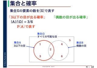 2018年度春学期　統計学
A.Asano,KansaiUniv.
41 –
集合と確率
23
集合Xの要素の数を|X|で表す
「3以下の目が出る確率」
すべての可能な目
1
2
3
4
5
6
集合Ω
3以下の目
集合A
偶数の目
集合B
|A|/|Ω| = 3/6
P(A)で表す
「偶数の目が出る確率」
 