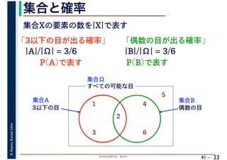 2018年度春学期　統計学
A.Asano,KansaiUniv.
41 –
集合と確率
23
集合Xの要素の数を|X|で表す
「3以下の目が出る確率」
すべての可能な目
1
2
3
4
5
6
集合Ω
3以下の目
集合A
偶数の目
集合B
|A|/|Ω| = 3/6
P(A)で表す
「偶数の目が出る確率」
|B|/|Ω| = 3/6
P(B)で表す
 