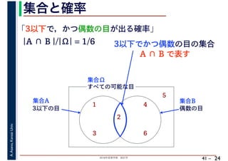 2018年度春学期　統計学
A.Asano,KansaiUniv.
41 –
集合と確率
24
「3以下で，かつ偶数の目が出る確率」
すべての可能な目
1
2
3
4
5
6
集合Ω
3以下の目
集合A
偶数の目
集合B
|A ∩ B |/|Ω| = 1/6 3以下でかつ偶数の目の集合
A ∩ B で表す
 