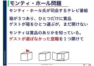 2018年度春学期　統計学
A.Asano,KansaiUniv.
41 –
モンティ・ホール問題
33
モンティ・ホール氏が司会するテレビ番組
箱が３つあり、ひとつだけに賞品
モンティは賞品のありかを知っている。
ゲストが選ばなかった空箱を１つ開けて
🚩🚩
ゲストが箱をひとつ選ぶが，まだ開けない
 