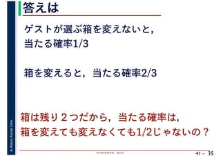 2018年度春学期　統計学
A.Asano,KansaiUniv.
41 –
答えは
35
ゲストが選ぶ箱を変えないと，
当たる確率1/3
箱を変えると，当たる確率2/3
箱は残り２つだから，当たる確率は，
箱を変えても変えなくても1/2じゃないの？
 