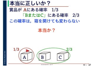 2018年度春学期　統計学
A.Asano,KansaiUniv.
41 –
本当に正しいか？
37
A B C
賞品が Aにある確率　1/3
「BまたはC」にある確率　2/3
1/3 2/3
この確率は，箱を開けても変わらない
本当か？
🚩🚩
 