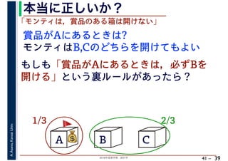 2018年度春学期　統計学
A.Asano,KansaiUniv.
41 –
本当に正しいか？
39
A B C
1/3 2/3
賞品がAにあるときは?
💰💰
「モンティは，賞品のある箱は開けない」
モンティはB,Cのどちらを開けてもよい
もしも「賞品がAにあるときは，必ずBを
開ける」という裏ルールがあったら？
🚩🚩
 