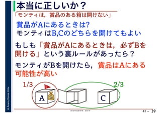 2018年度春学期　統計学
A.Asano,KansaiUniv.
41 –
本当に正しいか？
39
A B C
1/3 2/3
賞品がAにあるときは?
💰💰
「モンティは，賞品のある箱は開けない」
モンティはB,Cのどちらを開けてもよい
もしも「賞品がAにあるときは，必ずBを
開ける」という裏ルールがあったら？
モンティがBを開けたら，賞品はAにある
可能性が高い
🚩🚩
 
