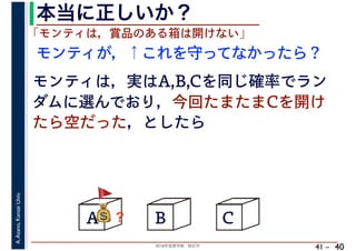 2018年度春学期　統計学
A.Asano,KansaiUniv.
41 –
本当に正しいか？
40
A B C
モンティが，↑これを守ってなかったら？
💰💰？
「モンティは，賞品のある箱は開けない」
モンティは，実はA,B,Cを同じ確率でラン
ダムに選んでおり，今回たまたまCを開け
たら空だった，としたら
🚩🚩
 