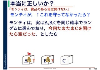 2018年度春学期　統計学
A.Asano,KansaiUniv.
41 –
本当に正しいか？
40
A B C
モンティが，↑これを守ってなかったら？
💰💰？
「モンティは，賞品のある箱は開けない」
モンティは，実はA,B,Cを同じ確率でラン
ダムに選んでおり，今回たまたまCを開け
たら空だった，としたら
💰💰？
🚩🚩
 