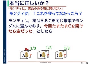 2018年度春学期　統計学
A.Asano,KansaiUniv.
41 –
本当に正しいか？
40
A B C
1/3
モンティが，↑これを守ってなかったら？
💰💰？
「モンティは，賞品のある箱は開けない」
モンティは，実はA,B,Cを同じ確率でラン
ダムに選んでおり，今回たまたまCを開け
たら空だった，としたら
1/3 1/3
💰💰？ 💰💰？
🚩🚩
 