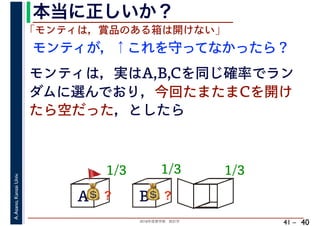 2018年度春学期　統計学
A.Asano,KansaiUniv.
41 –
本当に正しいか？
40
A B C
1/3
モンティが，↑これを守ってなかったら？
💰💰？
「モンティは，賞品のある箱は開けない」
モンティは，実はA,B,Cを同じ確率でラン
ダムに選んでおり，今回たまたまCを開け
たら空だった，としたら
1/3 1/3
💰💰？ 💰💰？
🚩🚩
 