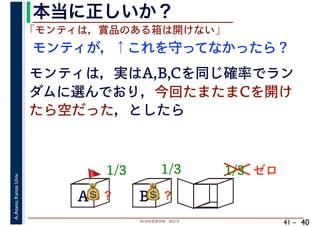 2018年度春学期　統計学
A.Asano,KansaiUniv.
41 –
本当に正しいか？
40
A B C
1/3
モンティが，↑これを守ってなかったら？
💰💰？
「モンティは，賞品のある箱は開けない」
モンティは，実はA,B,Cを同じ確率でラン
ダムに選んでおり，今回たまたまCを開け
たら空だった，としたら
1/3 1/3
💰💰？ 💰💰？
ゼロ🚩🚩
 