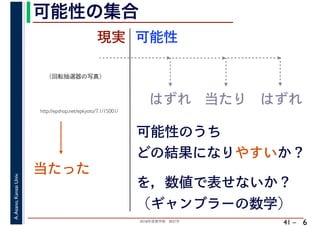 2018年度春学期　統計学
A.Asano,KansaiUniv.
41 –
可能性の集合
6
http://epshop.net/epkyoto/7.1/15001/
当たった
現実
はずれ 当たり はずれ
可能性のうち
どの結果になりやすいか？
可能性
を，数値で表せないか？
（ギャンブラーの数学）
（回転抽選器の写真）
 